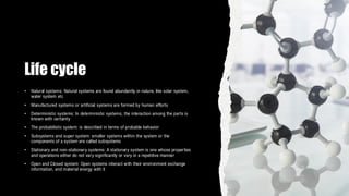 Life cycle
• Natural systems: Natural systems are found abundantly in nature, like solar system,
water system etc
• Manufactured systems or artificial systems are formed by human efforts
• Deterministic systems: In deterministic systems, the interaction among the parts is
known with certainty
• The probabilistic system: is described in terms of probable behavior
• Subsystems and super system: smaller systems within the system or the
components of a system are called subsystems
• Stationary and non-stationary systems: A stationary system is one whose properties
and operations either do not vary significantly or vary in a repetitive manner
• Open and Closed system: Open systems interact with their environment exchange
information, and material energy with it
 