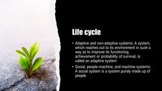 Life cycle
• Adaptive and non-adaptive systems: A system,
which reaches out to its environment in such a
way as to improve its functioning,
achievement or probability of survival, is
called an adaptive system
• Social, people-machine, and machine systems:
A social system is a system purely made up of
people
 