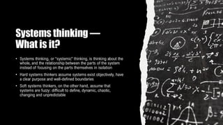 Systems thinking —
What is it?
• Systems thinking, or “systemic” thinking, is thinking about the
whole, and the relationship between the parts of the system
instead of focusing on the parts themselves in isolation
• Hard systems thinkers assume systems exist objectively, have
a clear purpose and well-defined boundaries
• Soft systems thinkers, on the other hand, assume that
systems are fuzzy: difficult to define, dynamic, chaotic,
changing and unpredictable
 