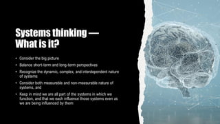 Systems thinking —
What is it?
• Consider the big picture
• Balance short-term and long-term perspectives
• Recognize the dynamic, complex, and interdependent nature
of systems
• Consider both measurable and non-measurable nature of
systems, and
• Keep in mind we are all part of the systems in which we
function, and that we each influence those systems even as
we are being influenced by them
 
