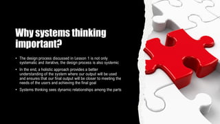 Why systems thinking
important?
• The design process discussed in Lesson 1 is not only
systematic and iterative, the design process is also systemic
• In the end, a holistic approach provides a better
understanding of the system where our output will be used
and ensures that our final output will be closer to meeting the
needs of the users and achieving the final goal
• Systems thinking sees dynamic relationships among the parts
 