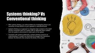 Systems thinking? Vs
Conventional thinking
• With systems thinking, you solve problems by investigating factors and
outcomes of those factors on your operation or educational work
• Systems thinking is an approach to integration that is based on the belief
that the component parts of a system will act differently when isolated
from the system’s environment or other parts of the system
• Consistent with systems philosophy, systems thinking concerns an
understanding of a system by examining the linkages and interactions
between the elements that comprise the whole of the system
 