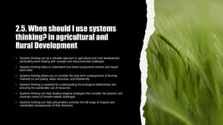2.5. When should I use systems
thinking? in agricultural and
Rural Development
• Systems thinking can be a valuable approach in agricultural and rural development,
particularly when dealing with complex and interconnected challenges
• Systems thinking helps to understand how these components interact and impact
each other
• Systems thinking allows you to consider the long-term consequences of farming
methods on soil quality, water resources, and biodiversity
• Systems thinking is essential for understanding the ecological relationships and
ensuring the sustainable use of resources
• Systems thinking can help develop adaptive strategies that consider the dynamic and
uncertain nature of climate-related challenges
• Systems thinking can help policymakers consider the full range of impacts and
unintended consequences of their decisions
 