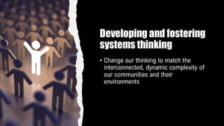 Developing and fostering
systems thinking
• Change our thinking to match the
interconnected, dynamic complexity of
our communities and their
environments
 