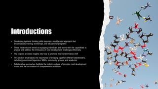 Introductions
• Developing systems thinking skills requires a multifaceted approach that
encompasses training, workshops, and educational programs
• These initiatives are aimed at equipping individuals and teams with the capabilities to
analyze and address the intricacies of rural development challenges effectively
• The chapter provides insights into how to promote this transformative shift
• This section emphasizes the importance of bringing together different stakeholders,
including government agencies, NGOs, community groups, and academia
• Collaborative approaches facilitate the holistic analysis of complex rural development
issues and the co-creation of comprehensive solutions
 