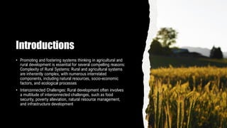 Introductions
• Promoting and fostering systems thinking in agricultural and
rural development is essential for several compelling reasons:
Complexity of Rural Systems: Rural and agricultural systems
are inherently complex, with numerous interrelated
components, including natural resources, socio-economic
factors, and ecological processes
• Interconnected Challenges: Rural development often involves
a multitude of interconnected challenges, such as food
security, poverty alleviation, natural resource management,
and infrastructure development
 