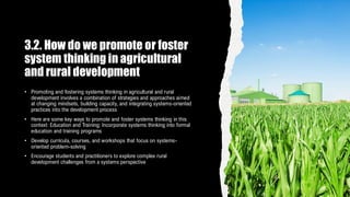 3.2. How do we promote or foster
system thinking in agricultural
and rural development
• Promoting and fostering systems thinking in agricultural and rural
development involves a combination of strategies and approaches aimed
at changing mindsets, building capacity, and integrating systems-oriented
practices into the development process
• Here are some key ways to promote and foster systems thinking in this
context: Education and Training: Incorporate systems thinking into formal
education and training programs
• Develop curricula, courses, and workshops that focus on systems-
oriented problem-solving
• Encourage students and practitioners to explore complex rural
development challenges from a systems perspective
 