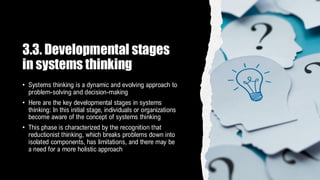 3.3. Developmental stages
in systems thinking
• Systems thinking is a dynamic and evolving approach to
problem-solving and decision-making
• Here are the key developmental stages in systems
thinking: In this initial stage, individuals or organizations
become aware of the concept of systems thinking
• This phase is characterized by the recognition that
reductionist thinking, which breaks problems down into
isolated components, has limitations, and there may be
a need for a more holistic approach
 