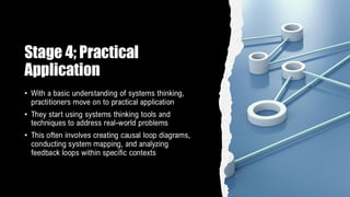 Stage 4; Practical
Application
• With a basic understanding of systems thinking,
practitioners move on to practical application
• They start using systems thinking tools and
techniques to address real-world problems
• This often involves creating causal loop diagrams,
conducting system mapping, and analyzing
feedback loops within specific contexts
 