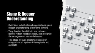 Stage 6; Deeper
Understanding
• Over time, individuals and organizations gain a
deeper understanding of systems thinking
• They develop the ability to see patterns,
identify hidden feedback loops, and recognize
the emergence of system behaviors
• This stage involves greater proficiency in
using advanced systems thinking tools and
concepts
 