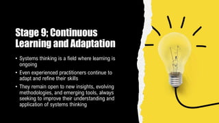 Stage 9; Continuous
Learning and Adaptation
• Systems thinking is a field where learning is
ongoing
• Even experienced practitioners continue to
adapt and refine their skills
• They remain open to new insights, evolving
methodologies, and emerging tools, always
seeking to improve their understanding and
application of systems thinking
 