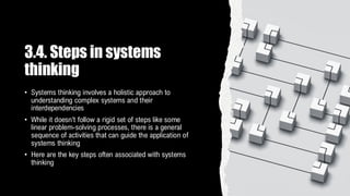 3.4. Steps in systems
thinking
• Systems thinking involves a holistic approach to
understanding complex systems and their
interdependencies
• While it doesn't follow a rigid set of steps like some
linear problem-solving processes, there is a general
sequence of activities that can guide the application of
systems thinking
• Here are the key steps often associated with systems
thinking
 