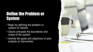 Define the Problem or
System
• Begin by defining the problem or
system of interest
• Clearly articulate the boundaries and
scope of the system
• Identify the goals and objectives of your
analysis or intervention
 