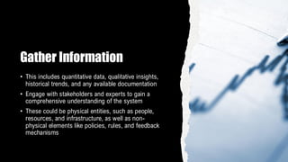 Gather Information
• This includes quantitative data, qualitative insights,
historical trends, and any available documentation
• Engage with stakeholders and experts to gain a
comprehensive understanding of the system
• These could be physical entities, such as people,
resources, and infrastructure, as well as non-
physical elements like policies, rules, and feedback
mechanisms
 
