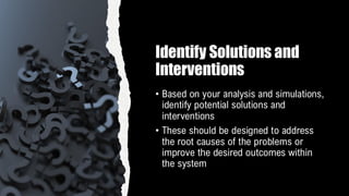 Identify Solutions and
Interventions
• Based on your analysis and simulations,
identify potential solutions and
interventions
• These should be designed to address
the root causes of the problems or
improve the desired outcomes within
the system
 