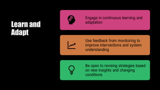 Learn and
Adapt
Engage in continuous learning and
adaptation
Use feedback from monitoring to
improve interventions and system
understanding
Be open to revising strategies based
on new insights and changing
conditions
 