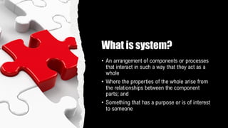 What is system?
• An arrangement of components or processes
that interact in such a way that they act as a
whole
• Where the properties of the whole arise from
the relationships between the component
parts; and
• Something that has a purpose or is of interest
to someone
 