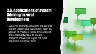 3.6. Applications of system
thinking in rural
Development
• Systems thinking considers the diverse
factors influencing livelihoods, such as
access to markets, skills development,
and social networks, to create
comprehensive strategies for rural
economic empowerment
 