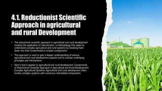 4.1. Reductionist Scientific
Approach in agricultural
and rural Development
• The reductionist scientific approach in agricultural and rural development
involves the application of reductionism, a methodology that seeks to
understand complex agricultural and rural systems by breaking them
down into their fundamental or simpler components
• This approach is used to gain a deeper understanding of various
agricultural and rural development aspects and to uncover underlying
principles and mechanisms
• Here's how it applies to agricultural and rural development: Components
of Reductionist Scientific Approach in Agricultural and Rural Development:
Complex Agricultural Systems: Agricultural and rural development often
involve complex systems with numerous interrelated components
 