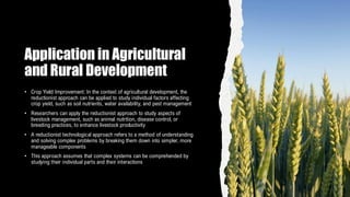 Application in Agricultural
and Rural Development
• Crop Yield Improvement: In the context of agricultural development, the
reductionist approach can be applied to study individual factors affecting
crop yield, such as soil nutrients, water availability, and pest management
• Researchers can apply the reductionist approach to study aspects of
livestock management, such as animal nutrition, disease control, or
breeding practices, to enhance livestock productivity
• A reductionist technological approach refers to a method of understanding
and solving complex problems by breaking them down into simpler, more
manageable components
• This approach assumes that complex systems can be comprehended by
studying their individual parts and their interactions
 