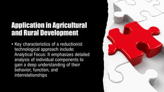 Application in Agricultural
and Rural Development
• Key characteristics of a reductionist
technological approach include:
Analytical Focus: It emphasizes detailed
analysis of individual components to
gain a deep understanding of their
behavior, function, and
interrelationships
 