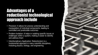 Advantages of a
reductionist technological
approach include
• Precision: It allows for precise understanding and
manipulation of individual components, leading to
controlled and predictable outcomes
• Problem Isolation: It helps in isolating specific issues or
challenges within a system, making it easier to identify
and address them
• Interdisciplinary Application: Reductionism is a
fundamental approach in many scientific disciplines,
including physics, biology, and engineering
 