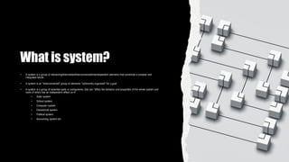 What is system?
• A system is a group of interacting/interrelated/interconnected/interdependent elements that constitute a complex and
integrated whole
• A system is an "interconnected" group of elements "coherently organized" for a goal
• A system is a group of essential parts or subsystems, that can "affect the behavior and properties of the whole system and
none of which has an independent effect on it"
• Solar system
• School system
• Computer system
• Educational system
• Political system
• Accounting system etc
 