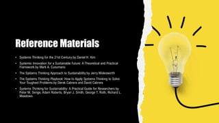 Reference Materials
• Systems Thinking for the 21st Century by Daniel H. Kim
• Systemic Innovation for a Sustainable Future: A Theoretical and Practical
Framework by Mark A. Cusumano
• The Systems Thinking Approach to Sustainability by Jerry Molesworth
• The Systems Thinking Playbook: How to Apply Systems Thinking to Solve
Your Toughest Problems by Derek Cabrera and David Cabrera
• Systems Thinking for Sustainability: A Practical Guide for Researchers by
Peter M. Senge, Adam Roberts, Bryan J. Smith, George T. Roth, Richard L.
Meadows
 