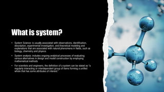What is system?
• System Science: is usually associated with observations, identification,
description, experimental investigation, and theoretical modeling and
explanations that are associated with natural phenomena in fields, such as
biology, chemistry and physics
• System analysis: includes ongoing analytical processes of evaluating
various alternatives in design and model construction by employing
mathematical methods
• For scientists and engineers, the definition of a system can be stated as “a
regularly interacting or interdependent group of items forming a unified
whole that has some attributes of interest.”
 