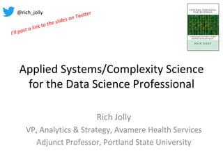 Applied	Systems/Complexity	Science	
for	the	Data	Science	Professional	
Rich	Jolly	
VP,	Analytics	&	Strategy,	Avamere	Health	Services	
Adjunct	Professor,	Portland	State	University	
@rich_jolly	
I’ll	post	a	link	to	the	slides	on	Twitter	
 