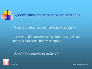 Vanguard www.lean-service.com
Systems thinking for service organisations
There is a better way to make the work work…
…a way that improves service, improves revenue,
reduces costs and improves morale
So why isn’t everybody doing it?
 