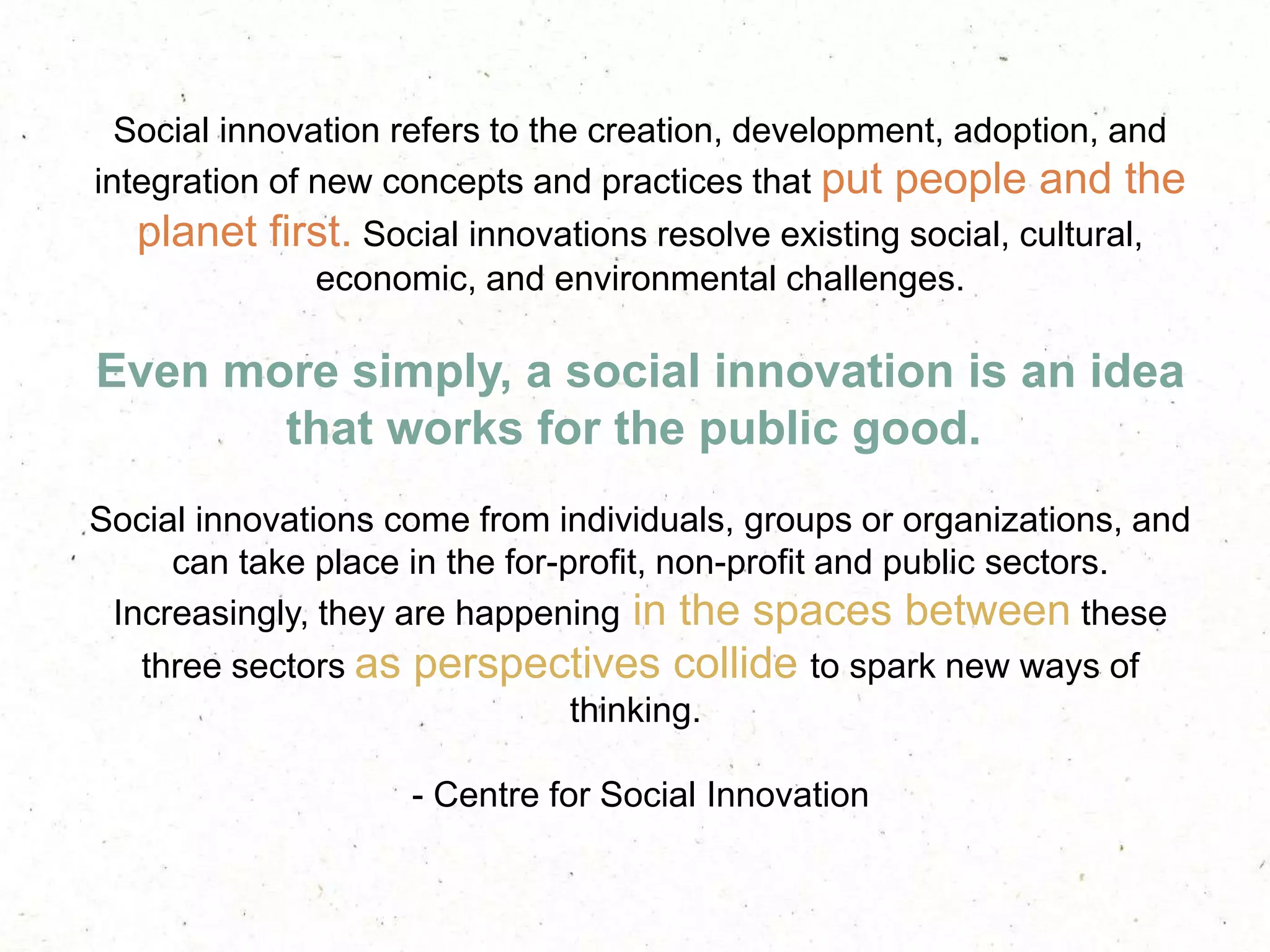 Social innovation refers to the creation, development, adoption, and
integration of new concepts and practices that put people and the
planet first. Social innovations resolve existing social, cultural,
economic, and environmental challenges.
Even more simply, a social innovation is an idea
that works for the public good.
Social innovations come from individuals, groups or organizations, and
can take place in the for-profit, non-profit and public sectors.
Increasingly, they are happening in the spaces between these
three sectors as perspectives collide to spark new ways of
thinking.
- Centre for Social Innovation
 