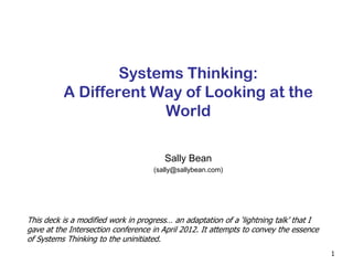 1
Systems Thinking:
A Different Way of Looking at the
World
Sally Bean
(sally@sallybean.com)
This deck is a modified work in progress… an adaptation of a ‘lightning talk’ that I
gave at the Intersection conference in April 2012. It attempts to convey the essence
of Systems Thinking to the uninitiated.
 