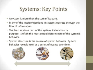 Systems: Key Points
• A system is more than the sum of its parts.
• Many of the interconnections in systems operate through the
  flow of information.
• The least obvious part of the system, its function or
  purpose, is often the most crucial determinate of the system’s
  behavior.
• System structure is the source of system behavior. System
  behavior reveals itself as a series of events over time.
 