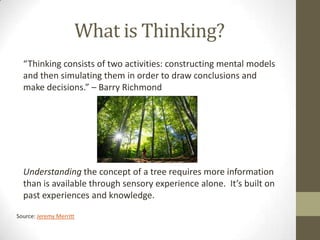 What is Thinking?
  “Thinking consists of two activities: constructing mental models
  and then simulating them in order to draw conclusions and
  make decisions.” – Barry Richmond




  Understanding the concept of a tree requires more information
  than is available through sensory experience alone. It’s built on
  past experiences and knowledge.

Source: Jeremy Merritt
 
