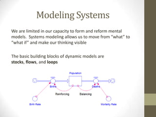 Modeling Systems
We are limited in our capacity to form and reform mental
models. Systems modeling allows us to move from “what” to
“what if” and make our thinking visible

The basic building blocks of dynamic models are
stocks, flows, and loops
 