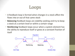 Loops
• A feedback loop is formed when changes in a stock affect the
  flows into or out of that same stock
• Balancing feedback loops are stability seeking and try to keep
  a stock at a certain level or within a certain range
• Reinforcing feedback loops occur when a system element has
  the ability to reproduce itself or grow at a constant fraction of
  itself
 