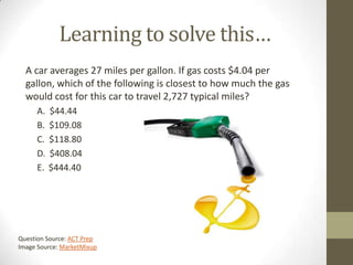 Learning to solve this…
  A car averages 27 miles per gallon. If gas costs $4.04 per
  gallon, which of the following is closest to how much the gas
  would cost for this car to travel 2,727 typical miles?
     A.   $44.44
     B.   $109.08
     C.   $118.80
     D.   $408.04
     E.   $444.40




Question Source: ACT Prep
Image Source: MarketMixup
 