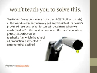 won’t teach you to solve this.
  The United States consumers more than 20% (7 billion barrels)
  of the world’s oil supply annually yet only has 2% of the world’s
  proven oil reserves. What factors will determine when we
  reach “peak oil”—the point in time when the maximum rate of
  petroleum extraction is
  reached, after which the rate of
  oil production is expected to
  enter terminal decline?




Image Source: OnlineBikeMania
 