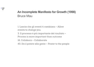 1. Lascia che gli eventi ti cambiano – Allow
events to change you.
3. Il processo è più importante del risultato –
Process is more important than outcome
16. Collabora – Collaborate
43. Da il potere alla gente – Power to the people
An Incomplete Manifesto for Growth (1998)
Bruce Mau
 