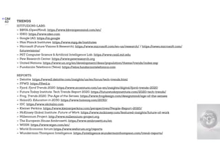 TRENDS
ISTITUZIONI-LABS:
- BBVA (OpenMind). https://www.bbvaopenmind.com/en/
- IDEO. https://www.ideo.com
- Google (AI). https://ai.google
- Max Planck Institutes. https://www.mpg.de/institutes
- Microsoft (Future Visions & Research). https://www.microsoft.com/en-us/research/ / https://news.microsoft.com/
futurevisions/
- MIT Computer Science & Artificial Intelligence Lab. https://www.csail.mit.edu
- Pew Research Center. https://www.pewresearch.org
- United Nations. https://www.un.org/en/development/desa/population/theme/trends/index.asp
- Fundación Telefónica (Telos). https://telos.fundaciontelefonica.com
REPORTS:
- Deloitte. https://www2.deloitte.com/insights/us/en/focus/tech-trends.html
- FFWD. https://ffwd.is
- Fjord. Fjord Trends 2020. https://www.accenture.com/us-en/insights/digital/fjord-trends-2020
- Future Today Institute. Tech Trends Report 2020. https://futuretodayinstitute.com/2020-tech-trends/
- Frog. Trends 2020. The Age of the Senses. https://www.frogdesign.com/designmind/age-of-the-senses
- HolonIQ. Education in 2030. https://www.holoniq.com/2030/
- IDC. https://www.idcitalia.com
- Kleiner Perkins. https://www.kleinerperkins.com/perspectives/People-Report-2020/
- McKinsey Global Institute. Future of Work. https://www.mckinsey.com/featured-insights/future-of-work
- Millennium Project. http://www.millennium-project.org.
- The European House Ambrosetti. https://www.ambrosetti.eu/en
- WGSN. https://www.wgsn.com/en/
- World Economic forum https://www.weforum.org/reports
- Wunderman Thompson Intelligence. https://intelligence.wundermanthompson.com/trend-reports/
 