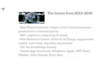 The future from 2013-2016
· Max Planck Institute: tempo critico tra innovazione,
produzione e comunicazione
· IBM: cognitive computing (5 sensi)
· Pew Research Center: Internet of Things, augmented
reality, new ways, big data-big brother
· UN: the knowledge society
· Cambridge University, Windows, Apple, MIT, Mary
Meeker, John Maeda, Enric Bas…
 
