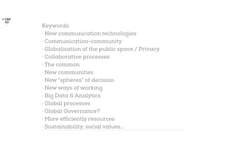 Keywords
· New communication technologies
· Communication-community
· Globalisation of the public space / Privacy
· Collaborative processes
· The common
· New communities
· New "spheres" of decision
· New ways of working
· Big Data & Analytics
· Global processes
· Global Governance?
· More efficiently resources
· Sustainability, social values...
 