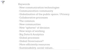 Keywords


· New communication technologies


· Communication-community


· Globalisation of the public space / Privacy


· Collaborative processes


· The common


· New communities


· New "spheres" of decision


· New ways of working


· Big Data & Analytics


· Global processes


· Global Governance?


· More efficiently resources


· Sustainability, social values...
 