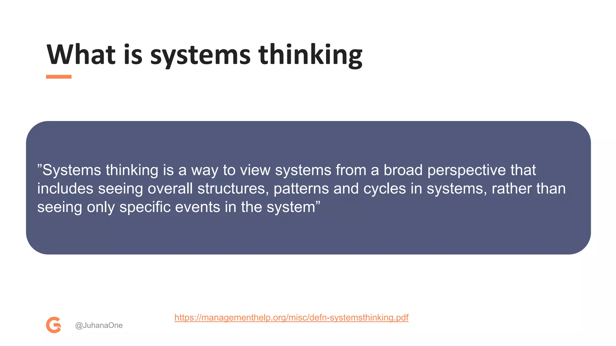 What is systems thinking
@JuhanaOne
https://managementhelp.org/misc/defn-systemsthinking.pdf
”Systems thinking is a way to view systems from a broad perspective that
includes seeing overall structures, patterns and cycles in systems, rather than
seeing only specific events in the system”
 
