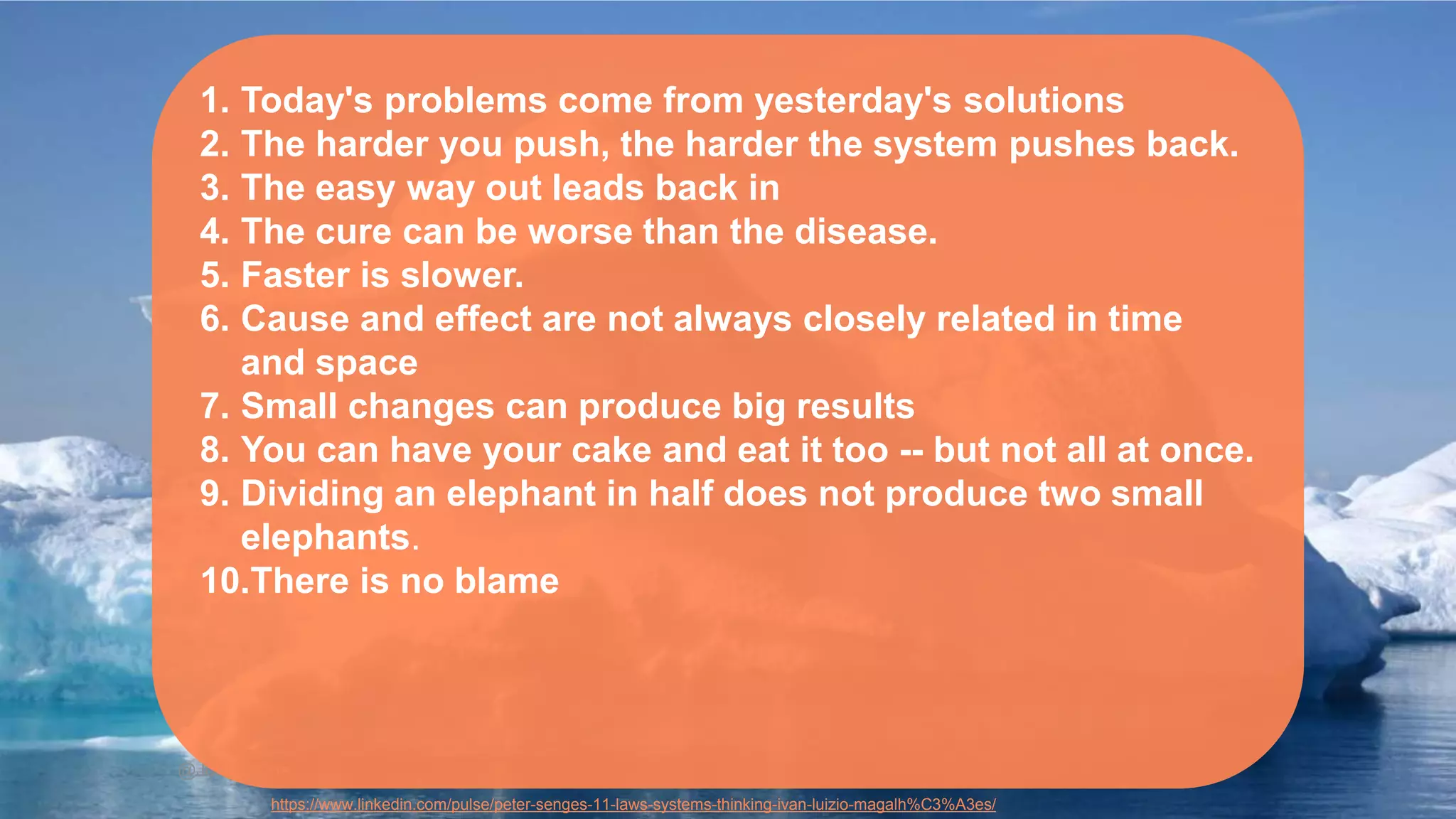@JuhanaOne
1. Today's problems come from yesterday's solutions
2. The harder you push, the harder the system pushes back.
3. The easy way out leads back in
4. The cure can be worse than the disease.
5. Faster is slower.
6. Cause and effect are not always closely related in time
and space
7. Small changes can produce big results
8. You can have your cake and eat it too -- but not all at once.
9. Dividing an elephant in half does not produce two small
elephants.
10.There is no blame
https://www.linkedin.com/pulse/peter-senges-11-laws-systems-thinking-ivan-luizio-magalh%C3%A3es/
 