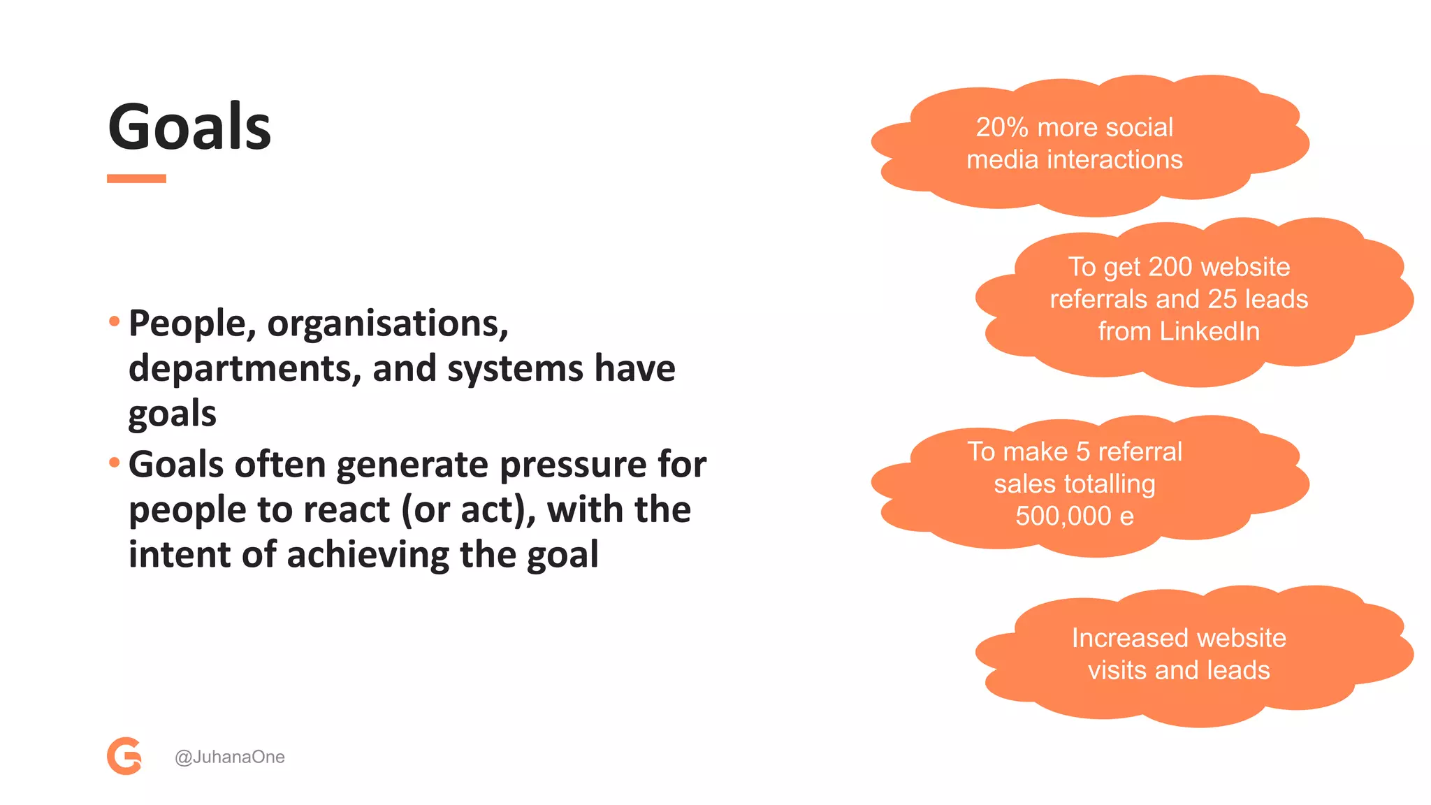 Goals
• People, organisations,
departments, and systems have
goals
• Goals often generate pressure for
people to react (or act), with the
intent of achieving the goal
@JuhanaOne
20% more social
media interactions
To get 200 website
referrals and 25 leads
from LinkedIn
To make 5 referral
sales totalling
500,000 e
Increased website
visits and leads
 