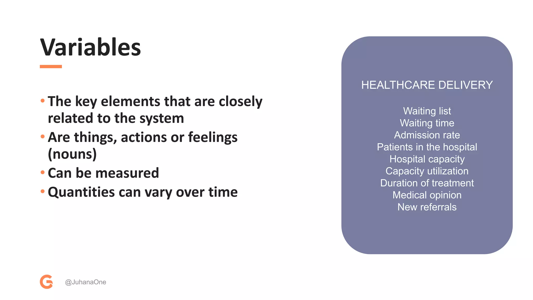 Variables
• The key elements that are closely
related to the system
• Are things, actions or feelings
(nouns)
• Can be measured
• Quantities can vary over time
@JuhanaOne
HEALTHCARE DELIVERY
Waiting list
Waiting time
Admission rate
Patients in the hospital
Hospital capacity
Capacity utilization
Duration of treatment
Medical opinion
New referrals
 