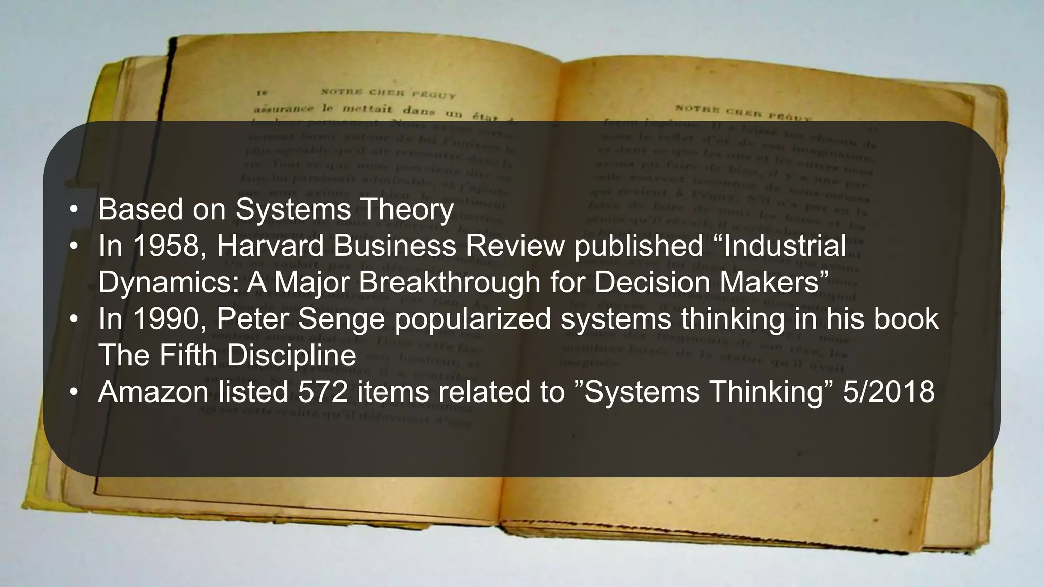 Origins
@JuhanaOne
• Based on Systems Theory
• In 1958, Harvard Business Review published “Industrial
Dynamics: A Major Breakthrough for Decision Makers”
• In 1990, Peter Senge popularized systems thinking in his book
The Fifth Discipline
• Amazon listed 572 items related to ”Systems Thinking” 5/2018
 