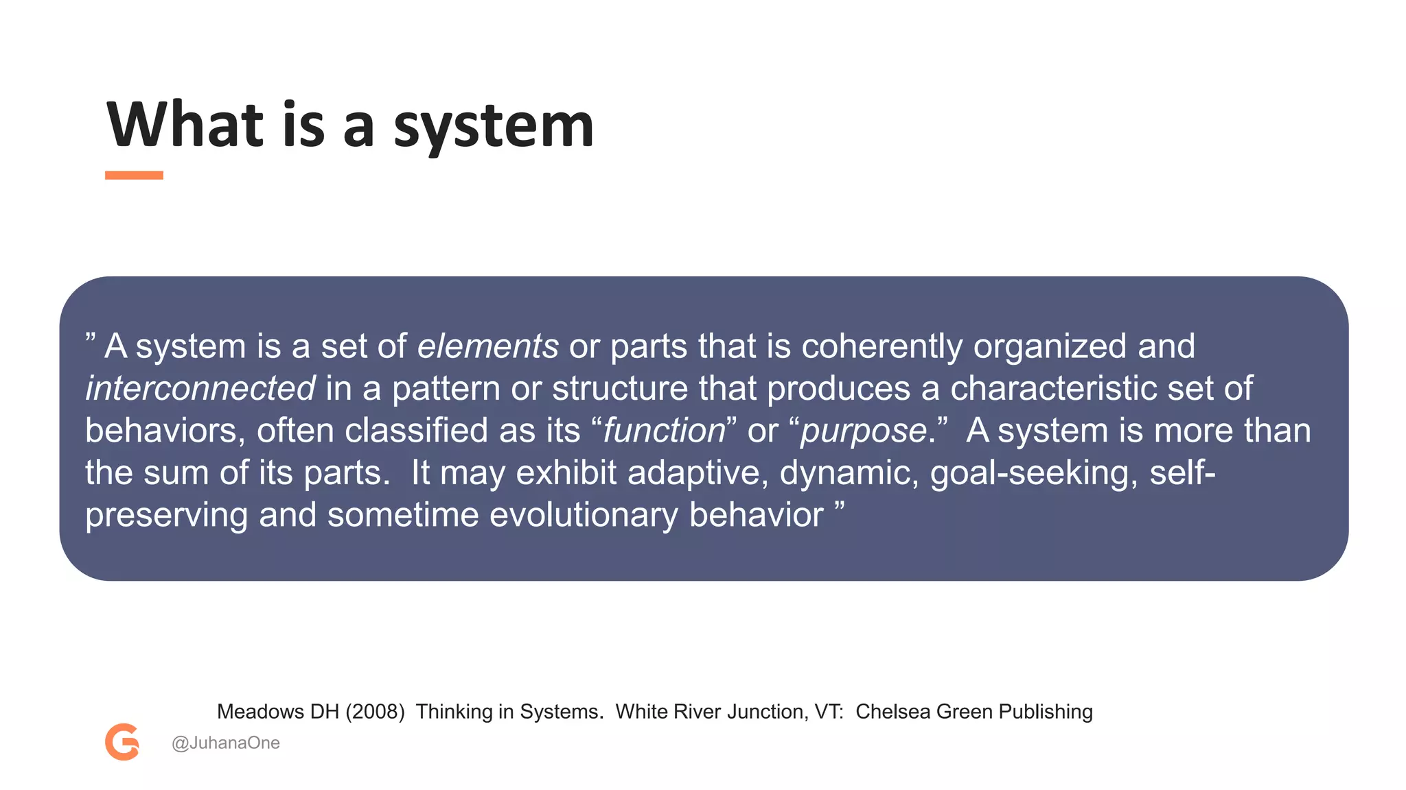 What is a system
@JuhanaOne
Meadows DH (2008) Thinking in Systems. White River Junction, VT: Chelsea Green Publishing
” A system is a set of elements or parts that is coherently organized and
interconnected in a pattern or structure that produces a characteristic set of
behaviors, often classified as its “function” or “purpose.” A system is more than
the sum of its parts. It may exhibit adaptive, dynamic, goal-seeking, self-
preserving and sometime evolutionary behavior ”
 